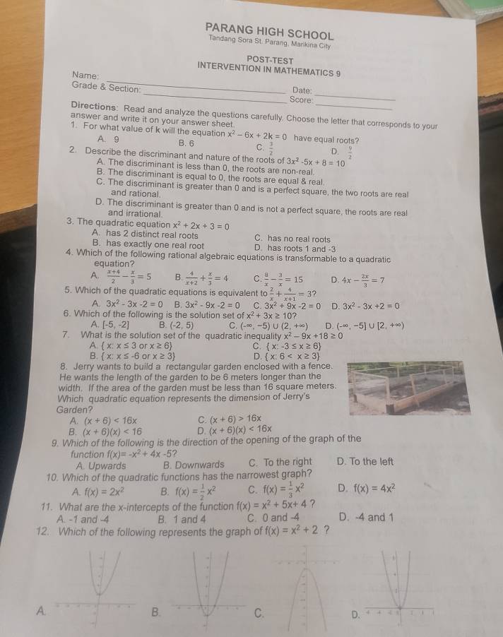 PARANG HIGH SCHOOL
Tandang Sora St. Parang, Marikina City
POST-TEST
_
INTERVENTION IN MATHEMATICS 9
Name:
_
Grade & Section
_Date:
Score
Directions: Read and analyze the questions carefully. Choose the letter that corresponds to your
answer and write it on your answer sheet.
1. For what value of k will the equation x^2-6x+2k=0 have equal roots?
A. 9 B. 6 C.  3/2  D.  9/2 
2. Describe the discriminant and nature of the roots of 3x^2-5x+8=10
A. The discriminant is less than 0, the roots are non-real.
B. The discriminant is equal to 0, the roots are equal & real
C. The discriminant is greater than 0 and is a perfect square, the two roots are real
and rational.
D. The discriminant is greater than 0 and is not a perfect square, the roots are real
and irrational
3. The quadratic equation x^2+2x+3=0
A. has 2 distinct real roots C. has no real roots
B. has exactly one real root D. has roots 1 and -3
4. Which of the following rational algebraic equations is transformable to a quadratic
equation?
A.  (x+4)/2 - x/3 =5 B.  4/x+2 + x/3 =4 C.  8/x - 3/x =15 D. 4x- 2x/3 =7
5. Which of the quadratic equations is equivalent to 2/x + 4/x+1 =3
A 3x^2-3x-2=0 B. 3x^2-9x-2=0 C. 3x^2+9x-2=0 D. 3x^2-3x+2=0
6. Which of the following is the solution set of x^2+3x≥ 10?
A. [-5,-2] B. (-2,5) C. (-∈fty ,-5)∪ (2,+∈fty ) D. (-∈fty ,-5]∪ [2,+∈fty )
7. What is the solution set of the quadratic inequality x^2-9x+18≥ 0
A.  x:x≤ 3 or x≥ 6 C.  x:-3≤ x≥ 6
B.  x:x≤ -6 or x≥ 3 D.  x:6
8. Jerry wants to build a rectangular garden enclosed with a fence.
He wants the length of the garden to be 6 meters longer than the
width. If the area of the garden must be less than 16 square meters.
Which quadratic equation represents the dimension of Jerry's
Garden?
A. (x+6)<16x</tex> C. (x+6)>16x
B. (x+6)(x)<16</tex> D. (x+6)(x)<16x</tex>
9. Which of the following is the direction of the opening of the graph of the
function f(x)=-x^2+4x-5 7
A. Upwards B. Downwards C. To the right D. To the left
10. Which of the quadratic functions has the narrowest graph?
A. f(x)=2x^2 B. f(x)= 1/2 x^2 C. f(x)= 1/3 x^2 D. f(x)=4x^2
11. What are the x-intercepts of the function f(x)=x^2+5x+4 ?
A. -1 and -4 B. 1 and 4 C. 0 and -4 D. -4 and 1
12. Which of the following represents the graph of f(x)=x^2+2 ？
A.
B.
C
D