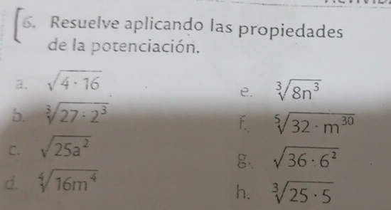 Resuelve aplicando las propiedades 
de la potenciación. 
a. sqrt(4· 16)
e. sqrt[3](8n^3)
5. sqrt[3](27· 2^3)
f sqrt[5](32· m^(30))
C. sqrt(25a^2)
g·. sqrt(36· 6^2)
d. sqrt[4](16m^4)
h. sqrt[3](25· 5)