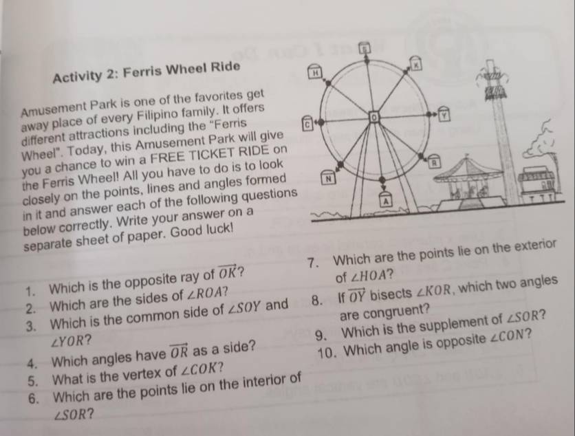 Activity 2: Ferris Wheel Ride H 
Amusement Park is one of the favorites get 
away place of every Filipino family. It offers 
different attractions including the “Ferris c 0 a 
Wheel". Today, this Amusement Park will give 
you a chance to win a FREE TICKET RIDE on 
the Ferris Wheel! All you have to do is to look 
R 
closely on the points, lines and angles formed N 
a 
in it and answer each of the following questions 
below correctly. Write your answer on a 
separate sheet of paper. Good luck! 1 
1. Which is the opposite ray of vector OK ? 7. Which are the points lie on the exterior 
of ∠ HOA ? 
2. Which are the sides of ∠ ROA 2 
3. Which is the common side of ∠ SOY and 8. If vector OY bisects ∠ KOR , which two angles
∠ YOR ? are congruent? 
? 
4. Which angles have vector OR as a side? 9. Which is the supplement of ∠ SOR
5. What is the vertex of ∠ COK ? 10. Which angle is opposite ∠ CON ? 
6. Which are the points lie on the interior of
∠ SOR ?