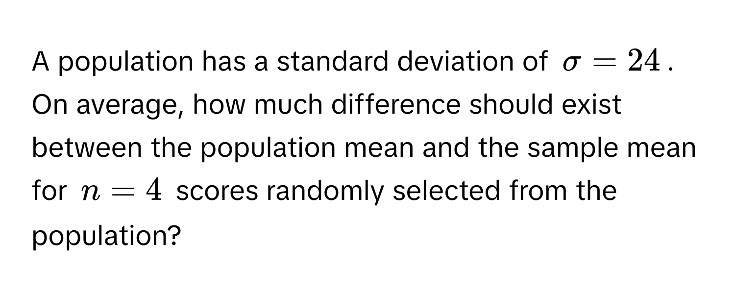 A population has a standard deviation of $sigma = 24$. 

On average, how much difference should exist between the population mean and the sample mean for $n = 4$ scores randomly selected from the population?