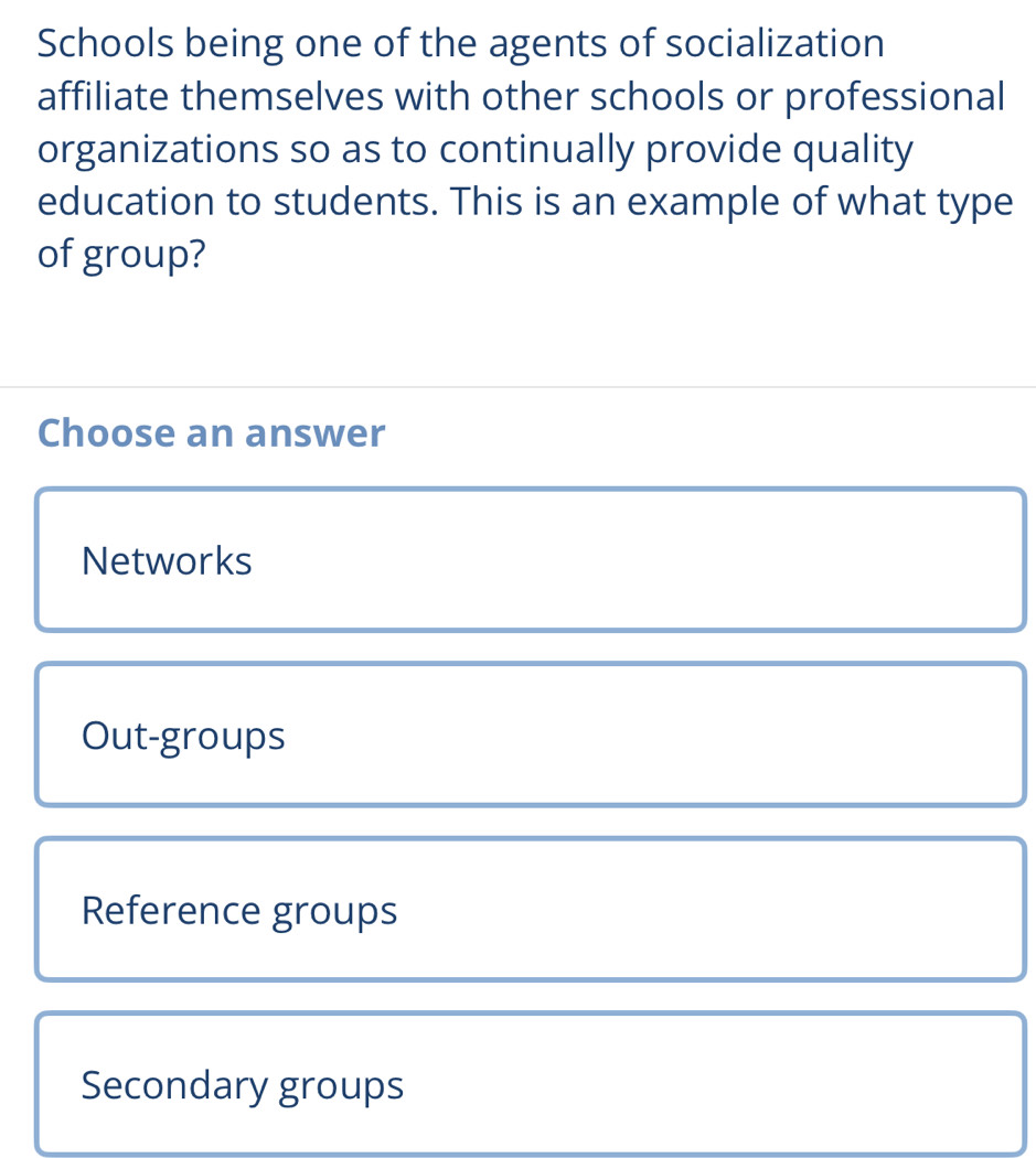 Schools being one of the agents of socialization
affiliate themselves with other schools or professional
organizations so as to continually provide quality
education to students. This is an example of what type
of group?
Choose an answer
Networks
Out-groups
Reference groups
Secondary groups