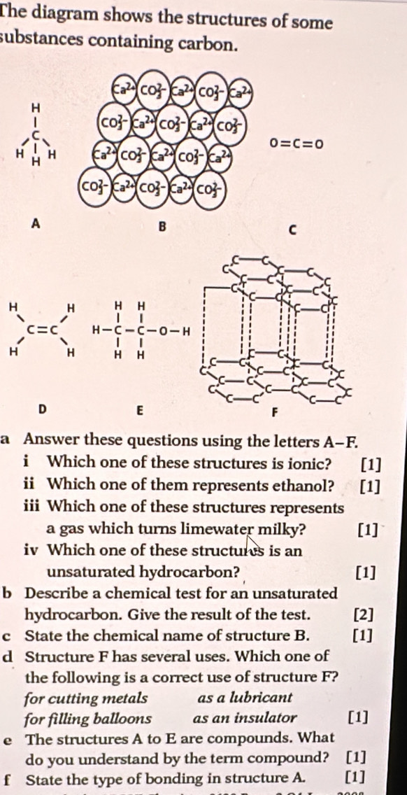 The diagram shows the structures of some 
substances containing carbon.
Ca^(2+)(CO_3^((2-))Ca^2+)(CO_3^((2-))Ca^2+)
CO_3^((2-)Ca^2+)(CO_3^((2-))Ca^2+)(CO_3^((2-)
beginarray)r H 1_1 H'_H H'_H H'_H H'_H Ca^(2+)(CO_3^((2-))Ca^2+)(CO_3^((2-))Ca^2+) 0=C=0
CO_3^((2-)Ca^2+)(CO_3^((2-))Ca^2+)(CO_3^((2-)
A 
B 
C
_(H')^C=c=beginarray)r H HHH-_C^(H-_C^--O-H Hendarray)
D 
E 
a Answer these questions using the letters A-F. 
i Which one of these structures is ionic? [1] 
ii Which one of them represents ethanol? [1] 
iii Which one of these structures represents 
a gas which turns limewater milky? [1] 
iv Which one of these structures is an 
unsaturated hydrocarbon? [1] 
b Describe a chemical test for an unsaturated 
hydrocarbon. Give the result of the test. [2] 
c State the chemical name of structure B. [1] 
d Structure F has several uses. Which one of 
the following is a correct use of structure F? 
for cutting metals as a lubricant 
for filling balloons as an insulator [1] 
e The structures A to E are compounds. What 
do you understand by the term compound? [1] 
f State the type of bonding in structure A. [1]