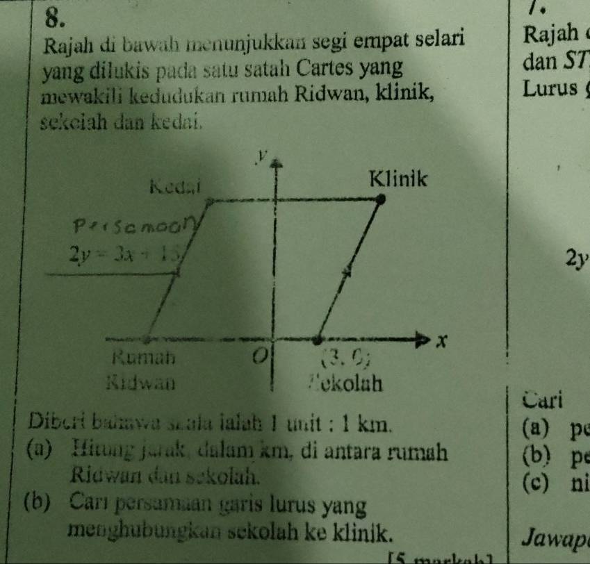 Rajah di bawah menunjukkan segi empat selari  Rajah
yang dilukis pada satu satah Cartes yang dan ST
mewakili kedudukan rumah Ridwan, klinik,  Lurus 
sekolah dan kedai.
2y
Cari
Diberi bahawa szala ialah 1 unit : 1 km. (a) pé
(a) Hitung jarak, dalam km, di antara rumah (b) pe
Ridwan dan sekolah. (c) ni
(b) Carl persamaan garis lurus yan
menghübungkan sekolah ke klinik.  Jawap