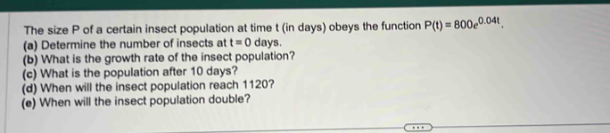 The size P of a certain insect population at time t (in days) obeys the function P(t)=800e^(0.04t). 
(a) Determine the number of insects at t=0 days. 
(b) What is the growth rate of the insect population? 
(c) What is the population after 10 days? 
(d) When will the insect population reach 1120? 
(e) When will the insect population double?