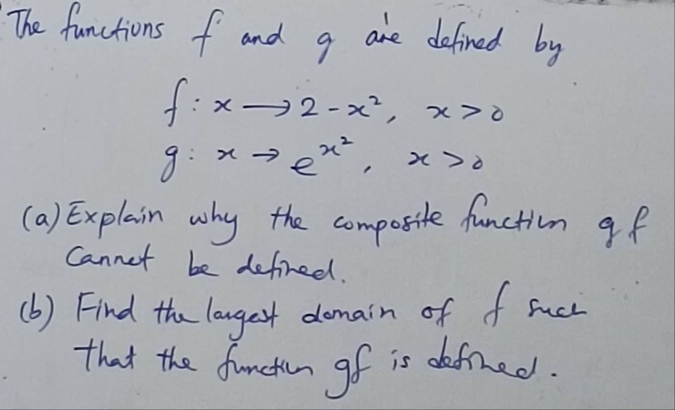 The functions f and g are defined by
f:xto 2-x^2, x>0
g:xto e^(x^2), x>0
(a) Explain why the composite function gf
Cannet be defired. 
(b) Find the longet domain of f succ 
that the functin gf is defined.