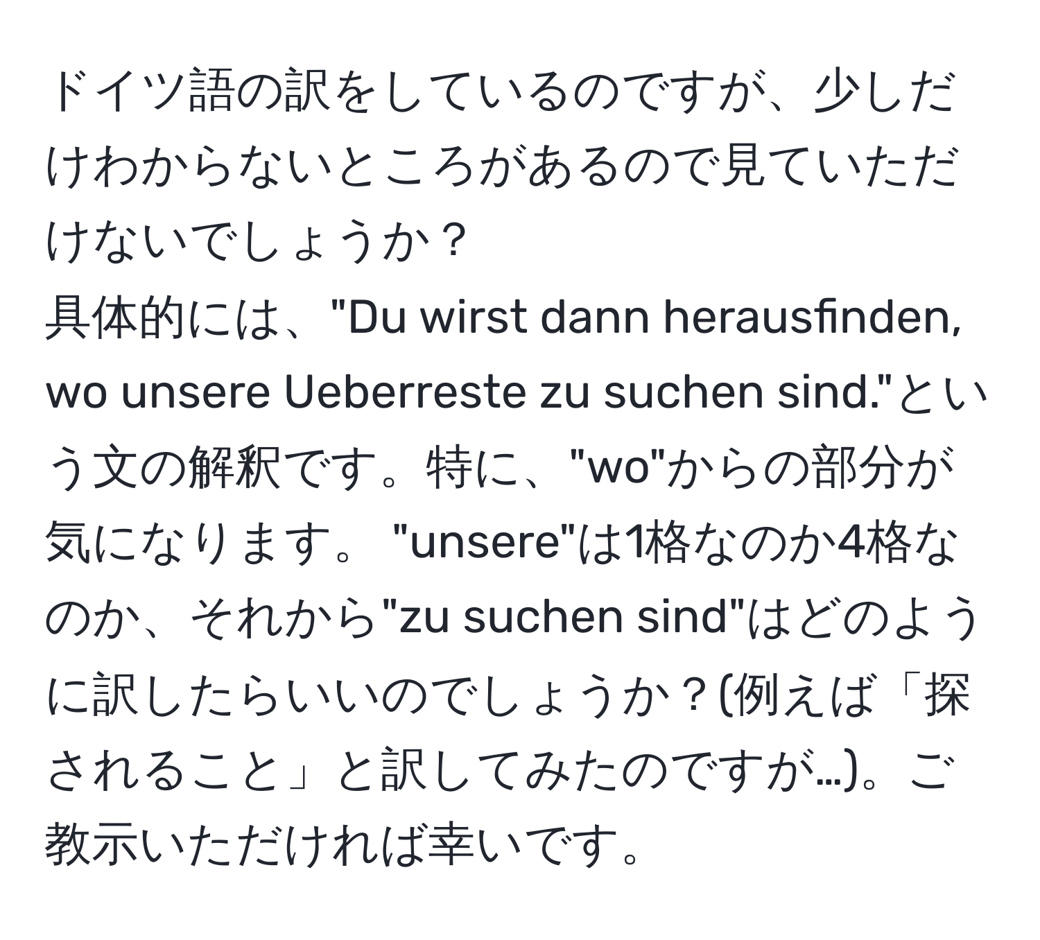 ドイツ語の訳をしているのですが、少しだけわからないところがあるので見ていただけないでしょうか？  
具体的には、"Du wirst dann herausfinden, wo unsere Ueberreste zu suchen sind."という文の解釈です。特に、"wo"からの部分が気になります。 "unsere"は1格なのか4格なのか、それから"zu suchen sind"はどのように訳したらいいのでしょうか？(例えば「探されること」と訳してみたのですが…)。ご教示いただければ幸いです。