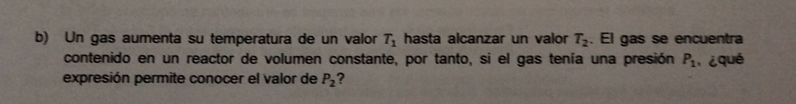 Un gas aumenta su temperatura de un valor T_1 hasta alcanzar un valor T_2. El gas se encuentra 
contenido en un reactor de volumen constante, por tanto, si el gas tenía una presión P_1 ¿qué 
expresión permite conocer el valor de P_2