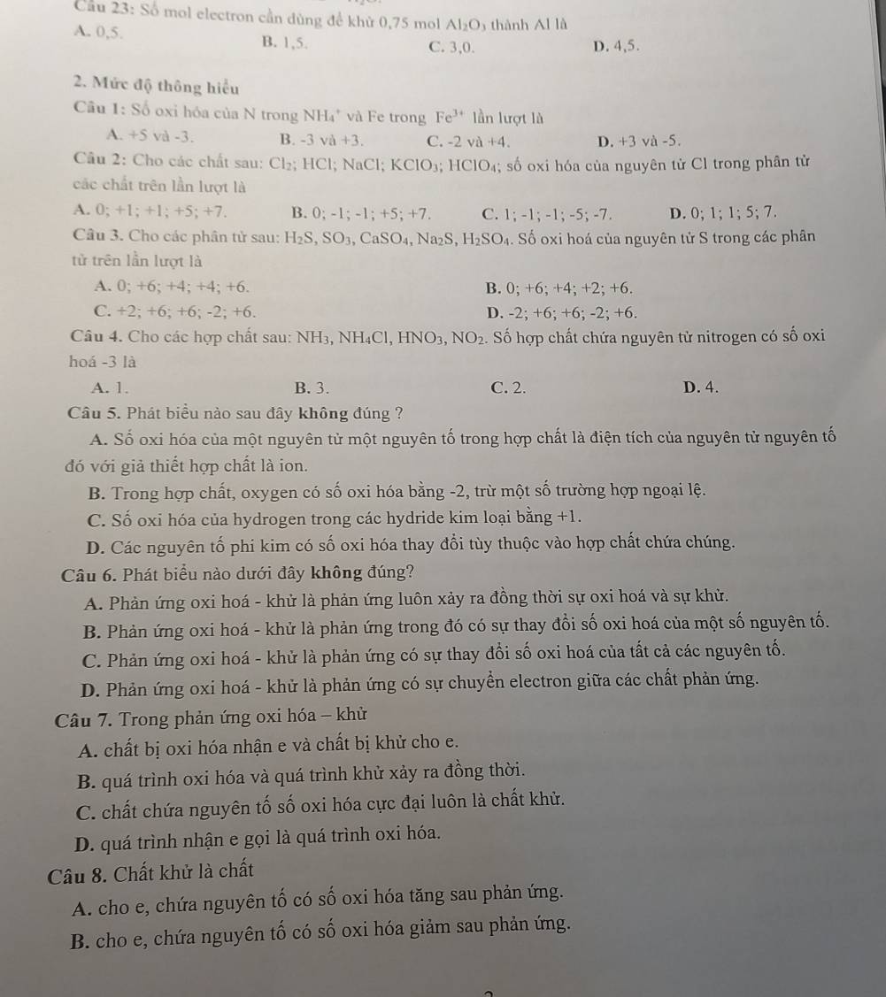 Cầu 23: Số mol electron cần dùng để khử 0,75 mol Al_2O thành AIIA
A. 0,5. B. 1,5. C. 3,0. D. 4,5.
2. Mức độ thông hiểu
Câu 1: S_0 oxi hóa của N trong NH₄" và Fe trong Fe^(3+) lần lượt là
A. +5 và -3. B. -3va+3. C. -2va+4. D. +3 và -5.
Câu 2: Cho các chất sau: Cl_2; HCl; NaCl; KClO_3;HClO_4;  số oxi hóa của nguyên tử Cl trong phân tử
các chất trên lần lượt là
A. 0; +1;+1;+5;+7 B. 0; 1;-1;+5;+7. C. 1;-1;-1;-5;-7. D. 0;1;1;5;7.
Câu 3. Cho các phân tử sau: H_2S,SO_3,CaSO_4,Na_2S,H_2SO_4. Số oxi hoá của nguyên tử S trong các phân
tử trên lần lượt là
A. 0; +6; +4; +4; +6. B. 0;+6;+4;+2;+6
C. +2; +6; +6; -2; +6. D. -2;+6;+6;-2;+6
Câu 4. Cho các hợp chất sau: NH3, N surd H_4C L ,HNO_3,NO_2 Số hợp chất chứa nguyên tử nitrogen có số oxi
hoá -3 là
A. 1. B. 3. C. 2. D. 4.
Câu 5. Phát biểu nào sau đây không đúng ?
A. Số oxi hóa của một nguyên tử một nguyên tố trong hợp chất là điện tích của nguyên tử nguyên tố
đó với giả thiết hợp chất là ion.
B. Trong hợp chất, oxygen có số oxi hóa bằng -2, trừ một số trường hợp ngoại lệ.
C. Số oxi hóa của hydrogen trong các hydride kim loại bằng +1.
D. Các nguyên tố phi kim có số oxi hóa thay đổi tùy thuộc vào hợp chất chứa chúng.
Câu 6. Phát biểu nào dưới đây không đúng?
A. Phản ứng oxi hoá - khử là phản ứng luôn xảy ra đồng thời sự oxi hoá và sự khử.
B. Phản ứng oxi hoá - khử là phản ứng trong đó có sự thay đồi số oxi hoá của một số nguyên tố.
C. Phản ứng oxi hoá - khử là phản ứng có sự thay đổi số oxi hoá của tất cả các nguyên tố.
D. Phản ứng oxi hoá - khử là phản ứng có sự chuyển electron giữa các chất phản ứng.
Câu 7. Trong phản ứng oxi hóa - khử
A. chất bị oxi hóa nhận e và chất bị khử cho e.
B. quá trình oxi hóa và quá trình khử xảy ra đồng thời.
C. chất chứa nguyên tố số oxi hóa cực đại luôn là chất khử.
D. quá trình nhận e gọi là quá trình oxi hóa.
Câu 8. Chất khử là chất
A. cho e, chứa nguyên tố có số oxi hóa tăng sau phản ứng.
B. cho e, chứa nguyên tố có số oxi hóa giảm sau phản ứng.