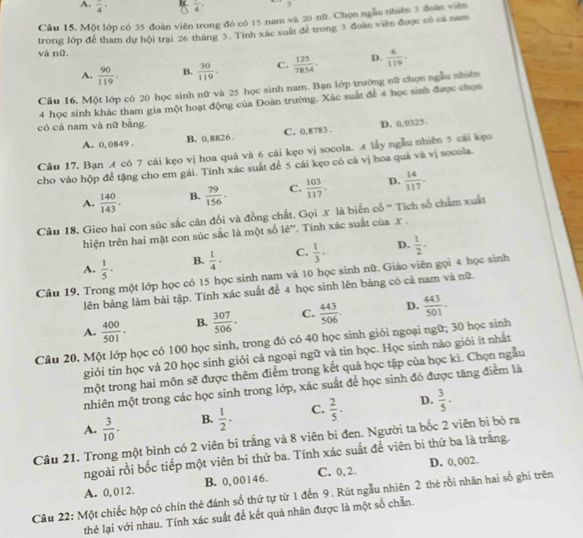 A. frac 4· frac 4·
3
Câu 15. Một lớp có 35 đoàn viên trong đó có 15 nam và 20 nữ. Chọn ngàu nhiên 3 đoàn viên
trong lớp để tham dự hội trại 26 tháng 3. Tính xác suất để trong 3 đoàn viên được có có nam
và nữ.
B.
A.  90/119 .  30/119 .
C.  125/7854 , D.  6/119 .
Câu 16. Một lớp có 20 học sinh nữ và 25 học sinh nam. Bạn lớp trưởng nữ chọn ngầu nhiên
4 học sinh khác tham gia một hoạt động của Đoàn trường. Xác suất để 4 học sinh được chọn
có cả nam và nữ bằng.
A. 0, 0849 . B. 0,8826 . C. 0,8783 . D. 0,0325 .
Câu 17. Bạn 4 có 7 cái kẹo vị hoa quả và 6 cái kẹo vị socola. A lấy ngẫu nhiên 5 cái kẹo
cho vào hộp để tặng cho em gái. Tính xác suất để 5 cái kẹo có cả vị hoa quả và vị socola.
D.  14/117 .
A.  140/143 .
B.  79/156 ·
C.  103/117 .
Câu 18. Gieo hai con súc sắc cân đối và đồng chất. Gọi X là biến cổ ' Tích số chẩm xuất
hiện trên hai mặt con súc sắc là một số lẻ”. Tính xác suất của X ,
A.  1/5 ·
B.  1/4 ·
C.  1/3 ·
D.  1/2 ·
Câu 19. Trong một lớp học có 15 học sinh nam và 10 học sinh nữ. Giáo viên gọi 4 học sinh
lên bảng làm bài tập. Tính xác suất để 4 học sinh lên bảng có cả nam và nữ.
D.  443/501 .
A.  400/501 ·
B.  307/506 ·
C.  443/506 .
Câu 20. Một lớp học có 100 học sinh, trong đó có 40 học sinh giỏi ngoại ngữ; 30 học sinh
giỏi tin học và 20 học sinh giỏi cả ngoại ngữ và tin học. Học sinh nào giỏi ít nhất
một trong hai môn sẽ được thêm điểm trong kết quả học tập của học kì. Chọn ngẫu
nhiên một trong các học sinh trong lớp, xác suất để học sinh đó được tăng điểm là
C.  2/5 ·
D.  3/5 -
A.  3/10 .
B.  1/2 ·
Câu 21. Trong một bình có 2 viên bi trắng và 8 viên bi đen. Người ta bốc 2 viên bi bỏ ra
ngoài rồi bốc tiếp một viên bi thứ ba. Tính xác suất để viên bi thứ ba là trăng.
D. 0, 002.
A. 0,012. B. 0,00146. C. 0, 2.
Câu 22: Một chiếc hộp có chín thẻ đánh số thứ tự từ 1 đến 9. Rút ngẫu nhiên 2 thẻ rồi nhân hai số ghi trên
thẻ lại với nhau. Tính xác suất để kết quả nhân được là một số chẵn.