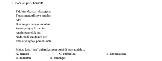 Bacalah puisi berikut!
Tak bisa dibabat, dipangkas
Tanpa mengulitinya amblas
Aku
Bendungan cahaya mentari
Angin penyejuk mentari
Angin penyejuk hati
Nada-nadi asa dalam diri
Intuisi yang tak pernah mati
Makna kata ‘asa” dalam kutipan puisi di atas adalah ...
A. sengaja C. perjanjian E. kepercayaan
B. kekuatan D. semangat