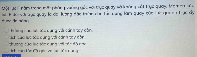 Một lực F nằm trong mặt phẳng vuông góc với trục quay và không cắt trục quay. Momen của
lực F đối với trục quay là đại lượng đặc trưng cho tác dụng làm quay của lực quanh trục ấy
được đo bằng
thương của lực tác dụng với cánh tay đòn.
tích của lực tác dụng với cánh tay đòn.
thương của lực tác dụng với tốc độ góc.
tích của tốc độ góc và lực tác dụng.