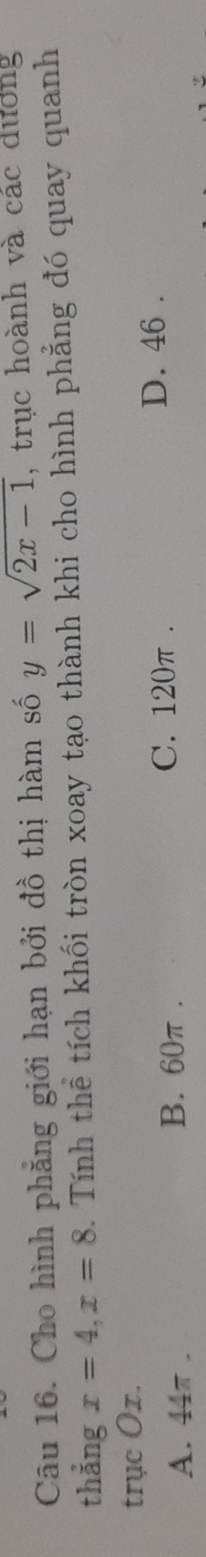 Cho hình phẳng giới hạn bởi đồ thị hàm số y=sqrt(2x-1) , trục hoành và các dương
thẳng x=4, x=8. Tính thể tích khối tròn xoay tạo thành khi cho hình phẳng đó quay quanh
trục Ox.
A. 44π.
B. 60π. C. 120π. D. 46.