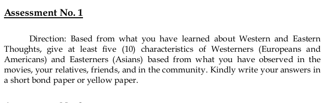 Assessment No. 1 
Direction: Based from what you have learned about Western and Eastern 
Thoughts, give at least five (10) characteristics of Westerners (Europeans and 
Americans) and Easterners (Asians) based from what you have observed in the 
movies, your relatives, friends, and in the community. Kindly write your answers in 
a short bond paper or yellow paper.