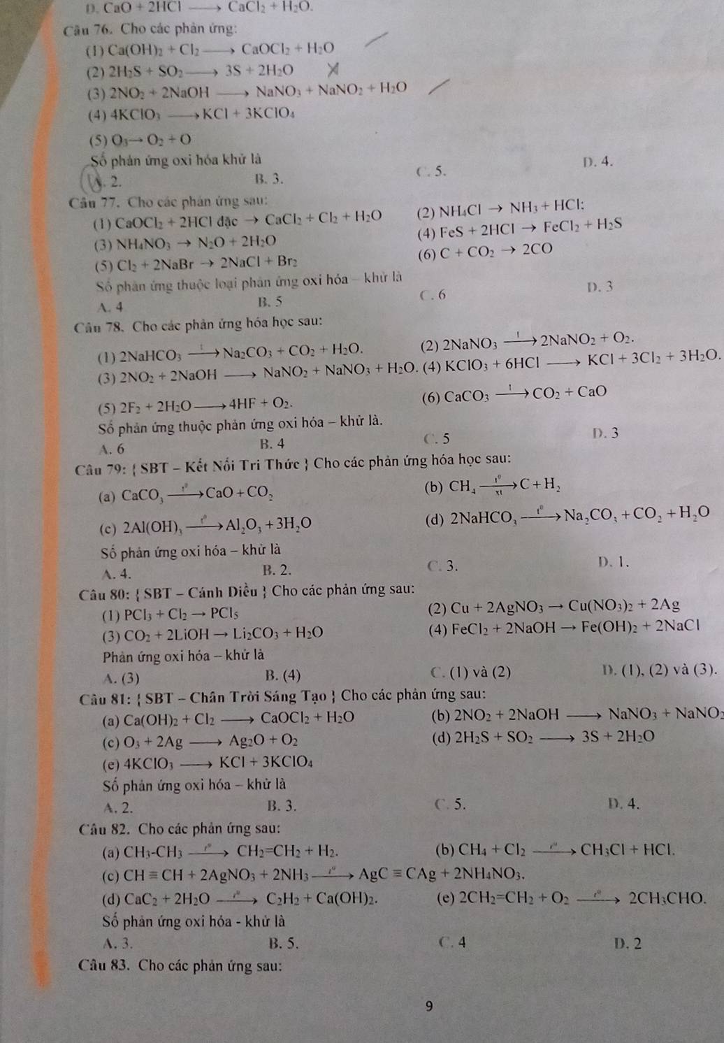 D. CaO+2HClto CaCl_2+H_2O.
Câu 76. Cho các phản ứng:
(1) Ca(OH)_2+Cl_2to CaOCl_2+H_2O
(2) 2H_2S+SO_2to 3S+2H_2O
(3) 2NO_2+2NaOH to NaNO_3+NaNO_2+H_2O
(4) 4KClO_3to KCl+3KClO_4
(5) O_3to O_2+O
Số phản ứng oxi hóa khử là D. 4.
2. B. 3. C. 5.
Cầu 77. Cho các phân ứng sau:
(2) NH_4Clto NH_3+HCl
(1) CaOCl_2+2HCldacto CaCl_2+Cl_2+H_2O (4) FeS+2HClto FeCl_2+H_2S
(3) NH_4NO_3to N_2O+2H_2O
(5) Cl_2+2NaBrto 2NaCl+Br_2 (6) C+CO_2to 2CO
Số phân ứng thuộc loại phân ứng oxi hóa - khử là
A. 4
B. 5 C. 6 D. 3
Câu 78. Cho các phản ứng hóa học sau:
(1) 2NaHCO_3to Na_2CO_3+CO_2+H_2O. (2) 2NaNO_3xrightarrow I2NaNO_2+O_2.
(3) 2NO_2+2NaOHto NaNO_2+NaNO_3+H_2O. (4) KClO_3+6HClto KCl+3Cl_2+3H_2O.
(5) 2F_2+2H_2Oto 4HF+O_2. (6) CaCO_3to CO_2+CaO
Số phản ứng thuộc phản ứng oxi hóa - khử là.
A. 6 B. 4 C. 5
D. 3
Câu 79: SBT-Kdot etNhat oiT bi Tri Thức  Cho các phản ứng hóa học sau:
(a) CaCO_3to CaO+CO_2 (b) CH_4xrightarrow I^0C+H_2
(c) 2Al(OH)_3xrightarrow ()Al_2O_3+3H_2O
(d) 2NaHCO_3to Na_2CO_3+CO_2+H_2O
ố phản ứng oxi hé 6a-k khử là D. 1.
A. 4.
B. 2. C. 3.
Câu 80:  SBT-CanhDieu  Cho các phản ứng sau:
(1) PCl_3+Cl_2to PCl_5 (2) Cu+2AgNO_3to Cu(NO_3)_2+2Ag
(3) CO_2+2LiOHto Li_2CO_3+H_2O (4) FeCl_2+2NaOHto Fe(OH)_2+2NaCl
Phản ứng oxi hóa -- khứ là
A. (3) B. (4) C. (1) va(2) D. (1),(2) và (3).
Câu 81: SBT-ChanTroiS i Sáng Tạo  Cho các phản ứng sau:
(a) Ca(OH)_2+Cl_2to CaOCl_2+H_2O (b) 2NO_2+2NaOHto NaNO_3+NaNO_2
(c) O_3+2Agto Ag_2O+O_2 (d) 2H_2S+SO_2to 3S+2H_2O
(e) 4KClO_3to KCl+3KClO_4
ố phản ứng oxi hóa - khử là
A. 2. B. 3. C. 5. D. 4.
Câu 82. Cho các phản ứng sau:
(a) CH_3-CH_3to CH_2=CH_2+H_2. (b) CH_4+Cl_2to CH_3Cl+HCl.
(c) CHequiv CH+2AgNO_3+2NH_3to AgCequiv CAg+2NH_4NO_3.
(d) CaC_2+2H_2Oto C_2H_2+Ca(OH)_2. (e) 2CH_2=CH_2+O_2to 2CH_3CHO.
Số phản ứng oxi hóa - khử là
A. 3. B. 5. C. 4 D. 2
Câu 83. Cho các phản ứng sau:
9