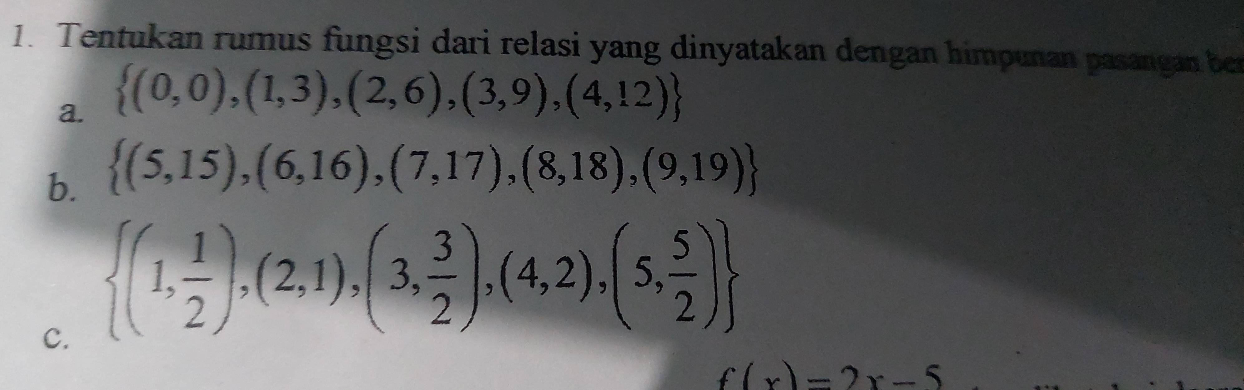 Tentukan rumus fungsi dari relasi yang dinyatakan dengan himpunan pasangan ber 
a.  (0,0),(1,3),(2,6),(3,9),(4,12)
b.  (5,15),(6,16),(7,17),(8,18),(9,19)
C.  (1, 1/2 ),(2,1),(3, 3/2 ),(4,2),(5, 5/2 )
f(x)=2x-5