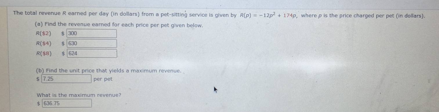 The total revenue R earned per day (in dollars) from a pet-sitting service is given by R(p)=-12p^2+174p , where p is the price charged per pet (in dollars). 
(a) Find the revenue earned for each price per pet given below.
R($2) $ 300
R($4) 630
R($8) $ 24
(b) Find the unit price that yields a maximum revenue.
$ 7.25 per pet 
What is the maximum revenue? 
S 636.75