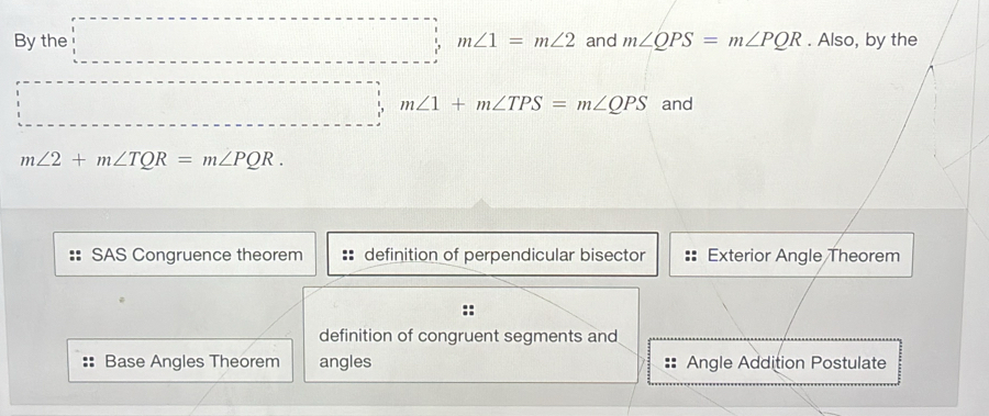 By the m∠ 1=m∠ 2 and m∠ QPS=m∠ PQR. Also, by the
m∠ 1+m∠ TPS=m∠ QPS and
m∠ 2+m∠ TQR=m∠ PQR.
SAS Congruence theorem definition of perpendicular bisector Exterior Angle Theorem
::
definition of congruent segments and
Base Angles Theorem angles Angle Addition Postulate