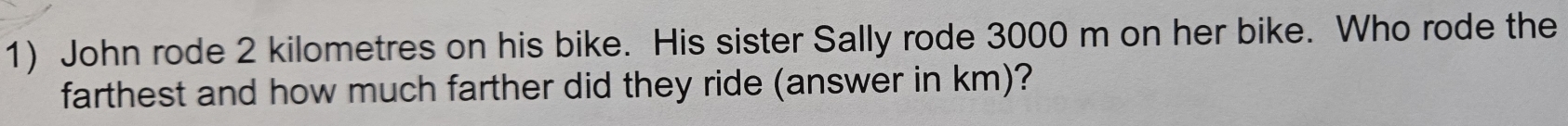 John rode 2 kilometres on his bike. His sister Sally rode 3000 m on her bike. Who rode the 
farthest and how much farther did they ride (answer in km)?