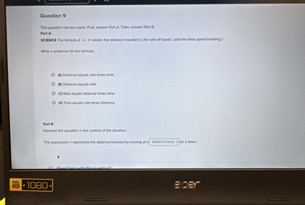 This question has two parts. First, anower Part A. Ther, anower Part B
Part A
SCENC Thn formula d=n relates the distance traveled o, the ratle of travel r, and the timer spent traveling s
Wrte a sentence for the formulia
Ay Distance équals rate times fimer
B) Distarce equals rate.
O Rate equaís distarce times time.
Oj Time ecuals rate timés distance.
Part S
Interpret the equation in the context of the situation.
The expression it represents the distance traveled by moving atl a Sefect Chsica for a time !
HD 1080.