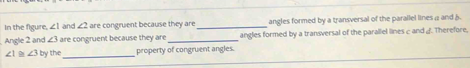 In the figure, ∠ 1 and ∠ 2 are congruent because they are _angles formed by a transversal of the parallel lines a and 
Angle 2 and ∠ 3 are congruent because they are _angles formed by a transversal of the parallel lines c and d Therefore,
∠ 1≌ ∠ 3 by the_ property of congruent angles.