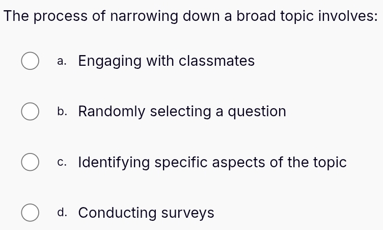 The process of narrowing down a broad topic involves:
a. Engaging with classmates
b. Randomly selecting a question
c. Identifying specific aspects of the topic
d. Conducting surveys