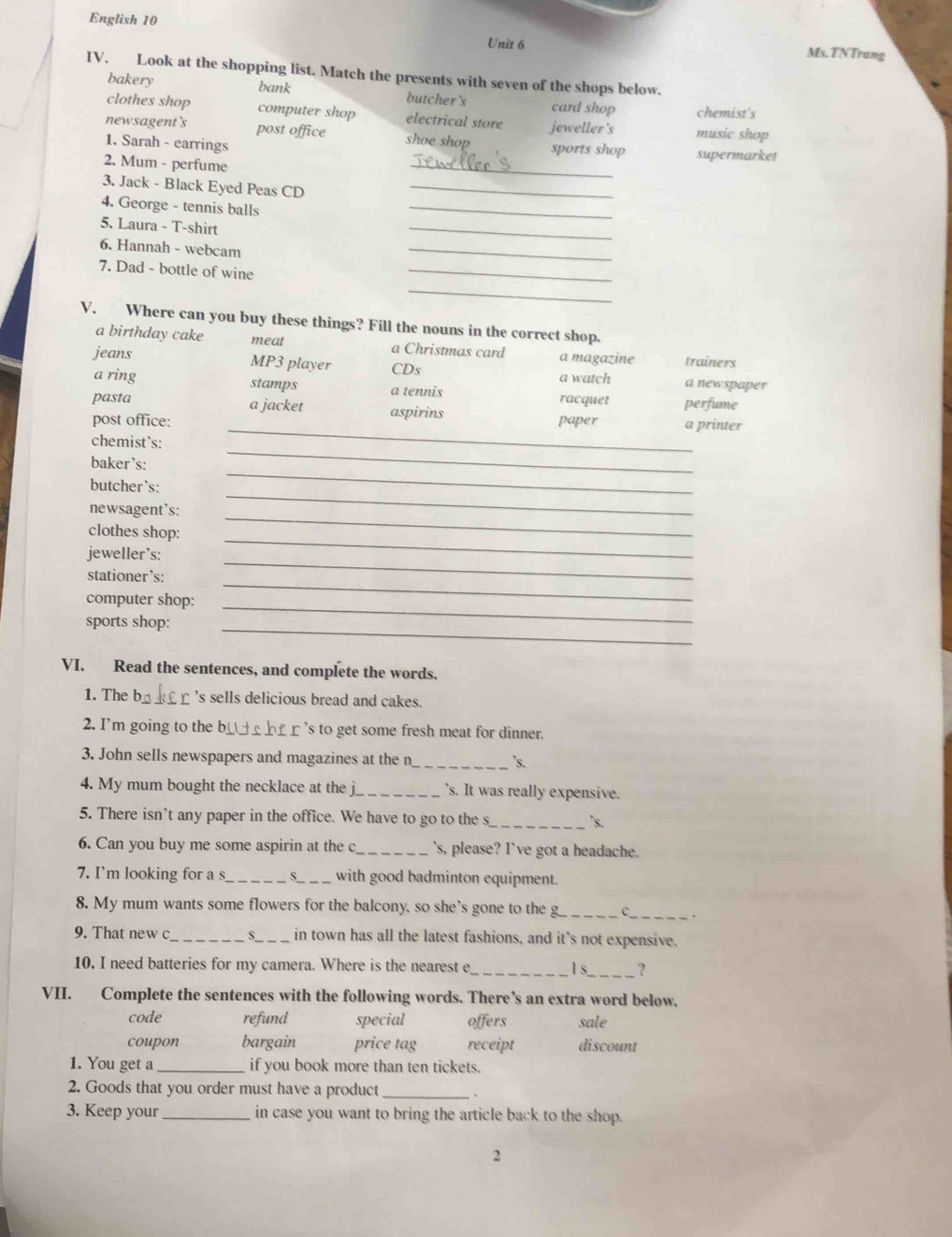 English 10
Unit 6 Ms.TNTrang
IV. Look at the shopping list. Match the presents with seven of the shops below.
bakery bank butcher 's card shop chemist's
clothes shop computer shop electrical store
newsagent's post office shoe shop jeweller's music shop
_
1. Sarah - earrings sports shop supermarket
2. Mum - perfume
3. Jack - Black Eyed Peas CD_
4. George - tennis balls
_
5. Laura - T-shirt
_
6. Hannah - webcam
_
7. Dad - bottle of wine
_
_
V. Where can you buy these things? Fill the nouns in the correct shop.
a birthday cake meat a Christmas card a magazine
jeans trainers
MP3 player CDs
a newspaper
a ring stamps a tennis a watch racquet perfume
_
pasta a jacket aspirins
post office: paper a printer
_
chemist's:
_
baker’s:
_
butcher’s:
_
newsagent’s:
_
clothes shop:
_
jeweller's:
_
stationer’s:
_
computer shop:
_
sports shop:
VI. Read the sentences, and complete the words.
1. The b__ r 's sells delicious bread and cakes.
2. I'm going to the  b__   £ r 's to get some fresh meat for dinner.
3. John sells newspapers and magazines at the n_ 's.
4. My mum bought the necklace at the j_ s. It was really expensive.
5. There isn't any paper in the office. We have to go to the s_
`s.
6. Can you buy me some aspirin at the c _'s, please? I've got a headache.
7. I’m looking for a s_ _with good badminton equipment.
8. My mum wants some flowers for the balcony, so she's gone to the g_
_
9. That new c _S_ in town has all the latest fashions, and it’s not expensive.
10. I need batteries for my camera. Where is the nearest e_ ls_ ?
VII. Complete the sentences with the following words. There’s an extra word below.
code refund special offers sale
coupon bargain price tag receipt discount
1. You get a _if you book more than ten tickets.
2. Goods that you order must have a product _、
3. Keep your_ in case you want to bring the article back to the shop.
2