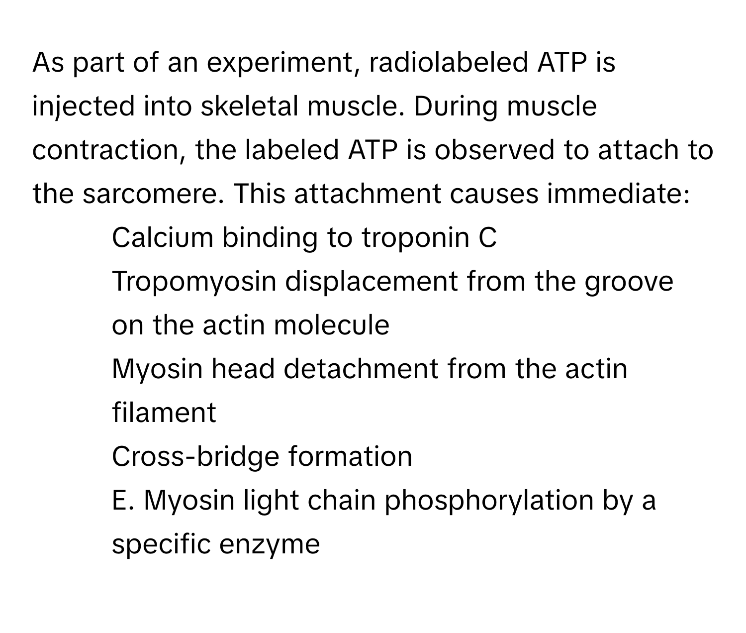 As part of an experiment, radiolabeled ATP is injected into skeletal muscle. During muscle contraction, the labeled ATP is observed to attach to the sarcomere. This attachment causes immediate:

1) Calcium binding to troponin C 
2) Tropomyosin displacement from the groove on the actin molecule 
3) Myosin head detachment from the actin filament 
4) Cross-bridge formation 
5) E. Myosin light chain phosphorylation by a specific enzyme