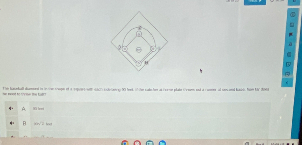 2
3 o 。
H
c
The baseball diamond is in the shape of a square with each side being 90 feet. If the catcher at home plate throws out a runner at second base, how far does
he need to throw the ball?
A 90 feet
B 90sqrt(2)foet