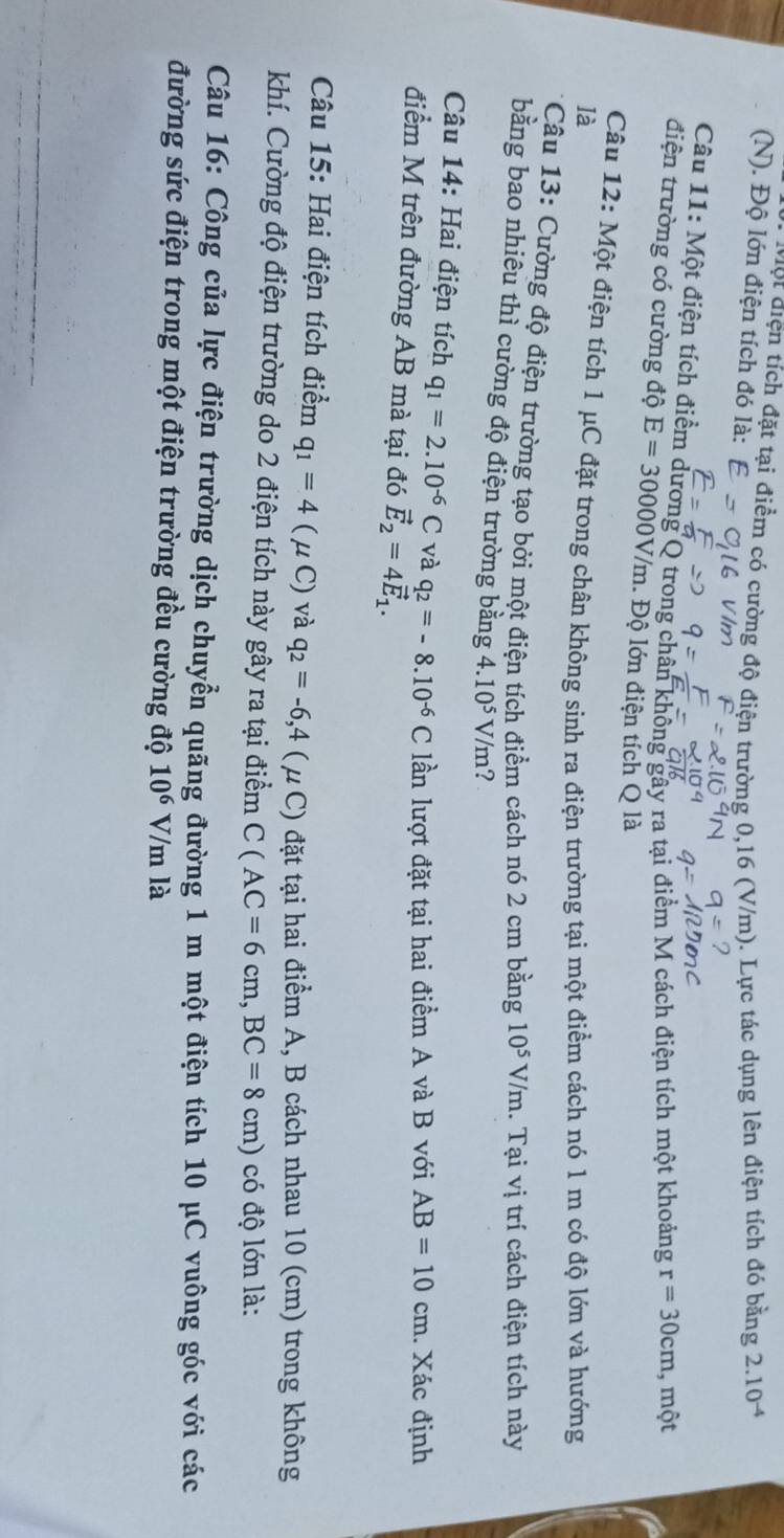 ột điện tích đặt tại điểm có cường độ điện trường 0,16 (V/m). Lực tác dụng lên điện tích đó bằng 2.10^(-4)
(N). Độ lớn điện tích đó là:
Câu 11: Một điện tích điểm dương Q trong chân không gây ra tại điểm M cách điện tích một khoảng r=30cm , một
điện trường có cường độ E=30000V/m. Độ lớn điện tích Q là
Câu 12: Một điện tích 1 μC đặt trong chân không sinh ra điện trường tại một điểm cách nó 1 m có độ lớn và hướng
là
* Câu 13: Cường độ điện trường tạo bởi một điện tích điểm cách nó 2 cm bằng 10^5V/m 1. Tại vị trí cách điện tích này
bằng bao nhiêu thì cường độ điện trường bằng 4.10^5V/m ?
Câu 14: Hai điện tích q_1=2.10^(-6)C và q_2=-8.10^(-6)C lần lượt đặt tại hai điểm A và B với AB=10cm. Xác định
điểm M trên đường AB mà tại đó vector E_2=4vector E_1.
Câu 15: Hai điện tích điểm q_1=4(mu C) và q_2=-6,4 ( μ C) đặt tại hai điểm A, B cách nhau 10 (cm) trong không
khí. Cường độ điện trường do 2 điện tích này gây ra tại điểm C(AC=6cm,BC=8cm) có độ lớn là:
Câu 16: Công của lực điện trường dịch chuyển quãng đường 1 m một điện tích 10 μC vuông góc với các
đường sức điện trong một điện trường đều cường độ 10^6 V m là