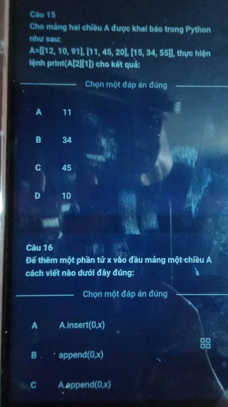 Cho mảng hai chiều A được khai báo trong Python
như sau:
A=[[12,10,91],[11,45,20],[15,34,55]], thực hiện
lệnh print(/ A'2 I]) cho kết quả:
_
Chọn một đáp án đúng_
A 11
B 34
C 45
D 10
Câu 16
Để thêm một phần tử x vào đầu mảng một chiều A
cách viết nào dưới đây đúng:
_Chọn một đáp án đúng_
A Ainsert (0,x)
□□
B append (0,x)
C A.append (0,x)