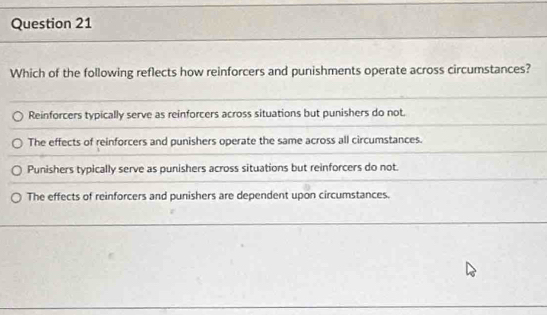 Which of the following reflects how reinforcers and punishments operate across circumstances?
Reinforcers typically serve as reinforcers across situations but punishers do not.
The effects of reinforcers and punishers operate the same across all circumstances.
Punishers typically serve as punishers across situations but reinforcers do not.
The effects of reinforcers and punishers are dependent upon circumstances.