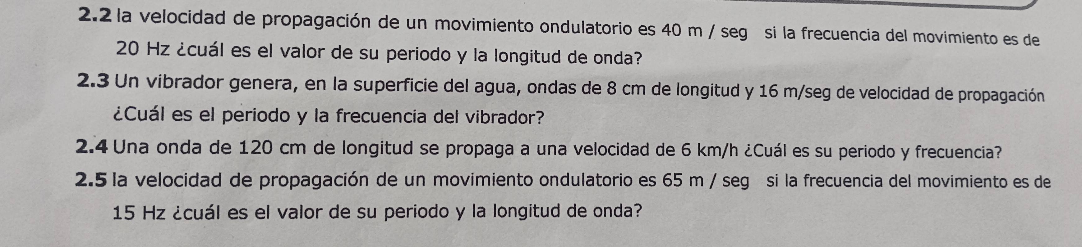 2.2 la velocidad de propagación de un movimiento ondulatorio es 40 m / segó si la frecuencia del movimiento es de
20 Hz ¿cuál es el valor de su periodo y la longitud de onda? 
2.3 Un vibrador genera, en la superficie del agua, ondas de 8 cm de longitud y 16 m/seg de velocidad de propagación 
¿Cuál es el periodo y la frecuencia del vibrador? 
2.4 Una onda de 120 cm de longitud se propaga a una velocidad de 6 km/h ¿Cuál es su periodo y frecuencia? 
2.5 la velocidad de propagación de un movimiento ondulatorio es 65 m / segó si la frecuencia del movimiento es de
15 Hz ¿cuál es el valor de su periodo y la longitud de onda?