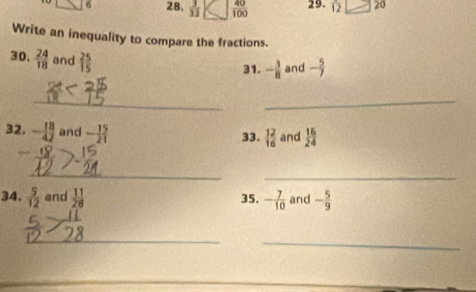 □ 6 28.  3/13  C  40/100  29. 12□ 20
Write an inequality to compare the fractions. 
30.  24/18  and  25/15 
31. - 3/8  and - 5/7 
__ 
32. - 18/42  and - 15/21  33. _(16)^(12) and  16/24 
_ 
_ 
34.  5/12  and  11/28  35. - 7/10  and - 5/9 
_ 
_