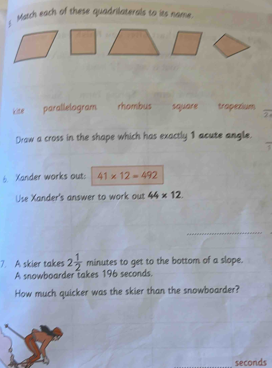 Match each of these quadrilaterals to its name 
kite parallelogram rhombus square tropezium 
2 
Draw a cross in the shape which has exactly 1 acute angle. 
6. Xander works out: 41* 12=492
Use Xander's answer to work out 44* 12. 
7. A skier takes 2 1/2  minutes to get to the bottom of a slope. 
A snowboarder takes 196 seconds. 
How much quicker was the skier than the snowboarder?
seconds