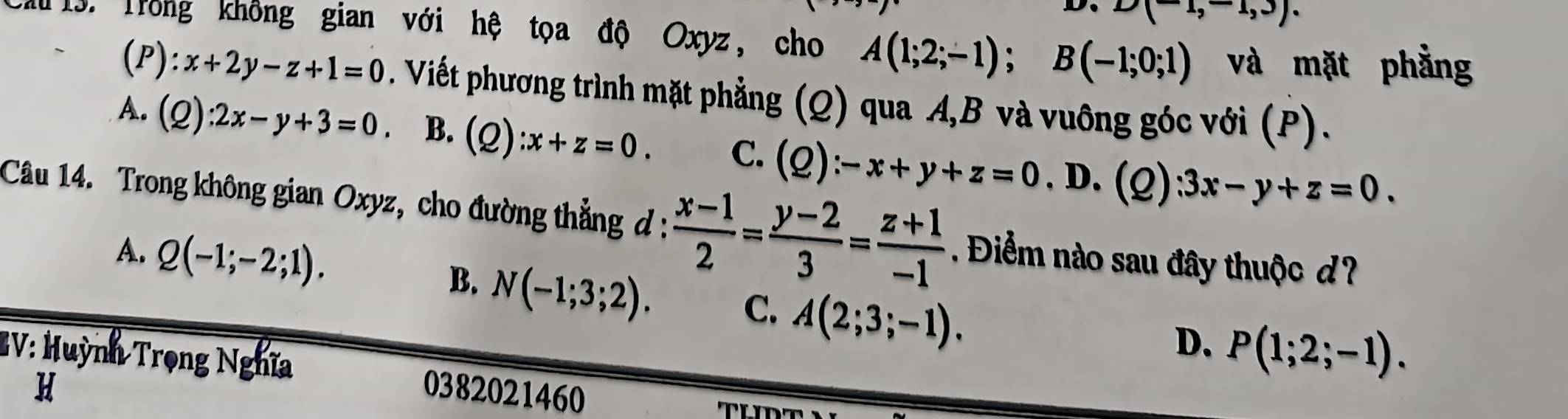 D、 D(-1,-1,3). 
M 13. Trong không gian với hệ tọa độ Oxyz, cho A(1;2;-1); B(-1;0;1) và mặt phẳng
(P ):x+2y-z+1=0. Viết phương trình mặt phẳng (Q) qua A, B và vuông góc với (P).
A. (Q):2x-y+3=0. B. (Q):x+z=0. C. (Q):-x+y+z=0 , D. (Q ):3x-y+z=0. 
Câu 14. Trong không gian Oxyz, cho đường thẳng đ :  (x-1)/2 = (y-2)/3 = (z+1)/-1 . Điểm nào sau đây thuộc d?
A. Q(-1;-2;1).
B. N(-1;3;2). C. A(2;3;-1).
D、 P(1;2;-1). 
EV: Huỳnh Trọng Nghĩa 0382021460
H
TL