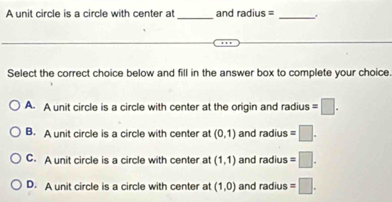 A unit circle is a circle with center at_ and radius = _.
Select the correct choice below and fill in the answer box to complete your choice.
A. A unit circle is a circle with center at the origin and radius =□.
B. A unit circle is a circle with center at (0,1) and dius =□.
C. A unit circle is a circle with center at (1,1) and radius =□ .
D. A unit circle is a circle with center at (1,0) and radius =□.