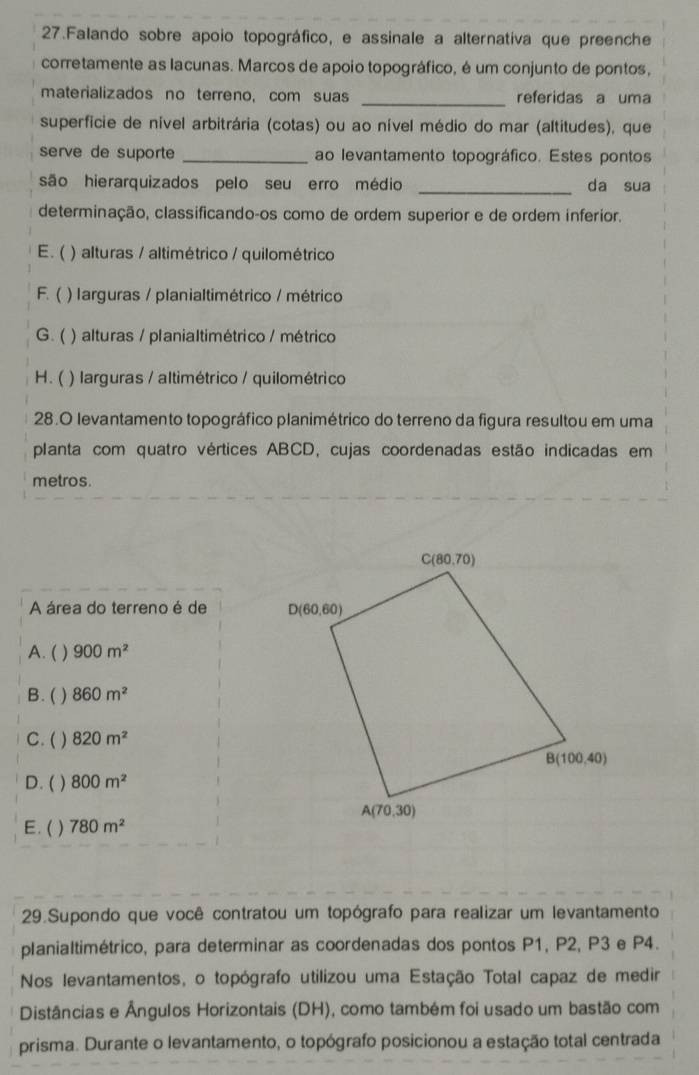 Falando sobre apoio topográfico, e assinale a alternativa que preenche
corretamente as lacunas. Marcos de apoio topográfico, é um conjunto de pontos,
materializados no terreno, com suas _referidas a uma
superficie de nível arbitrária (cotas) ou ao nível médio do mar (altitudes), que
serve de suporte _ao levantamento topográfico. Estes pontos
são hierarquizados pelo seu erro médio _da sua
determinação, classificando-os como de ordem superior e de ordem inferior.
E. ( ) alturas / altimétrico / quilométrico
F. ( ) larguras / planialtimétrico / métrico
G. ( ) alturas / planialtimétrico / métrico
H. ( ) larguras / altimétrico / quilométrico
28.O levantamento topográfico planimétrico do terreno da figura resultou em uma
planta com quatro vértices ABCD, cujas coordenadas estão indicadas em
metros.
A área do terreno é de
A. ( ) 900m^2
B. ( ) 860m^2
C. ( ) 820m^2
D. ( ) 800m^2
E. ( ) 780m^2
29.Supondo que você contratou um topógrafo para realizar um levantamento
planialtimétrico, para determinar as coordenadas dos pontos P1, P2, P3 e P4.
Nos levantamentos, o topógrafo utilizou uma Estação Total capaz de medir
Distâncias e Ângulos Horizontais (DH), como também foi usado um bastão com
prisma. Durante o levantamento, o topógrafo posicionou a estação total centrada