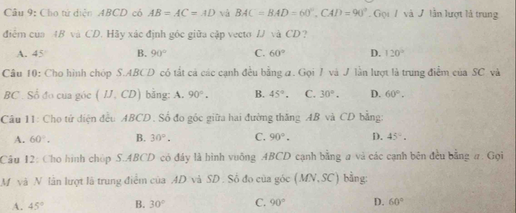 Cho tứ diện ABCD có AB=AC=AD và BAC=BAD=60°, CAD=90° Gọi 7 và / lần lượt là trung
điểm của AB và CD. Hãy xác định góc giữa cặp vecto IJ và CD?
A. 45 B. 90° C. 60° D. 120°
Câu 10: Cho hình chóp S. ABCD có tất cả các cạnh đều bằng a. Gọi 7 và J lần lượt là trung điểm của SC và
BC. Số đo của góc (IJ,CD) bǎng: A. 90°. B. 45°. C. 30°. D. 60°. 
Câu 11: Cho tứ diện đều ABCD. Số đo góc giữa hai đường thăng AB và CD bằng:
A. 60°. B. 30°. C. 90°. D. 45°. 
Câu 12: Cho hình chóp S. ABCD có đây là hình vuông . ABCD cạnh bằng # và các cạnh bên đều bằng #. Gọi
M và N lần lượt là trung điểm của AD và SD. Số đo của góc (MN, SC) bằng:
A. 45° B. 30° C. 90° D. 60°