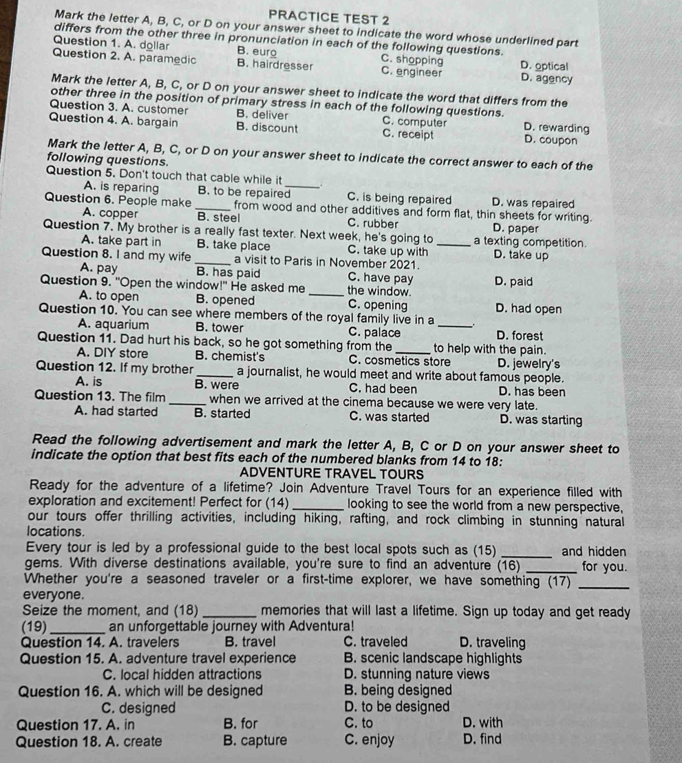 PRACTICE TEST 2
Mark the letter A, B, C, or D on your answer sheet to indicate the word whose underlined part
differs from the other three in pronunciation in each of the following questions.
Question 1. A. dollar B. euro C. shopping D. optical
Question 2. A. paramedic B. hairdresser C. engineer D. agency
Mark the letter A, B, C, or D on your answer sheet to indicate the word that differs from the
other three in the position of primary stress in each of the following questions.
Question 3. A. customer B. deliver C. computer D. rewarding
Question 4. A. bargain B. discount C. receipt D. coupon
Mark the letter A, B, C, or D on your answer sheet to indicate the correct answer to each of the
following questions.
Question 5. Don't touch that cable while it
A. is reparing B. to be repaired_ C. is being repaired D. was repaired
Question 6. People make _from wood and other additives and form flat, thin sheets for writing.
A. copper B. steel C. rubber D. paper
Question 7. My brother is a really fast texter. Next week, he's going to _a texting competition.
A. take part in B. take place C. take up with D. take up
Question 8. I and my wife _a visit to Paris in November 2021.
A. pay B. has paid C. have pay D. paid
Question 9. "Open the window!" He asked me _the window.
A. to open B. opened C. opening D. had open
Question 10. You can see where members of the royal family live in a _:
A. aquarium B. tower C. palace D. forest
Question 11. Dad hurt his back, so he got something from the _to help with the pain.
A. DIY store B. chemist's C. cosmetics store D. jewelry's
Question 12. If my brother_ a journalist, he would meet and write about famous people.
A. is B. were C. had been D. has been
Question 13. The film _when we arrived at the cinema because we were very late.
A. had started B. started C. was started D. was starting
Read the following advertisement and mark the letter A, B, C or D on your answer sheet to
indicate the option that best fits each of the numbered blanks from 14 to 18:
ADVENTURE TRAVEL TOURS
Ready for the adventure of a lifetime? Join Adventure Travel Tours for an experience filled with
exploration and excitement! Perfect for (14) _looking to see the world from a new perspective,
our tours offer thrilling activities, including hiking, rafting, and rock climbing in stunning natural
locations.
Every tour is led by a professional guide to the best local spots such as (15) _and hidden 
gems. With diverse destinations available, you're sure to find an adventure (16) _for you.
Whether you're a seasoned traveler or a first-time explorer, we have something (17)_
everyone.
Seize the moment, and (18) _memories that will last a lifetime. Sign up today and get ready
(19)_ an unforgettable journey with Adventura!
Question 14. A. travelers B. travel C. traveled D. traveling
Question 15. A. adventure travel experience B. scenic landscape highlights
C. local hidden attractions D. stunning nature views
Question 16. A. which will be designed B. being designed
C. designed D. to be designed
Question 17. A. in B. for C. to D. with
Question 18. A. create B. capture C. enjoy D. find