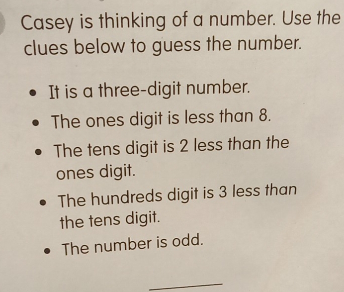 Casey is thinking of a number. Use the
clues below to guess the number.
It is a three-digit number.
The ones digit is less than 8.
The tens digit is 2 less than the
ones digit.
The hundreds digit is 3 less than
the tens digit.
The number is odd.
_