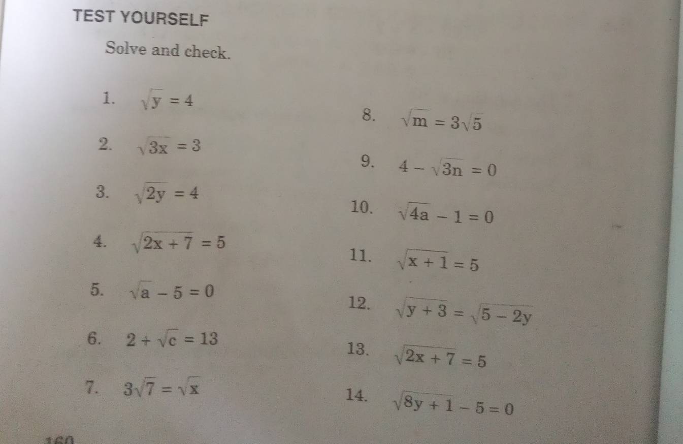 TEST YOURSELF 
Solve and check. 
1. sqrt(y)=4
8. sqrt(m)=3sqrt(5)
2. sqrt(3x)=3
9. 4-sqrt(3n)=0
3. sqrt(2y)=4
10. sqrt(4a)-1=0
4. sqrt(2x+7)=5
11. sqrt(x+1)=5
5. sqrt(a)-5=0
12. sqrt(y+3)=sqrt(5-2y)
6. 2+sqrt(c)=13
13. sqrt(2x+7)=5
7. 3sqrt(7)=sqrt(x)
14. sqrt(8y+1)-5=0