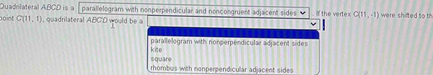 Quadrilateral ABCD is a parallelogram with nonperpendicular and noncongruent adjacent sides . If the vertex C(11,-1) were shifted to th 
point C'(11,1) , quadrilateral ABC'D would be a 
parallelogram with nonperpendicular adjacent sides 
kite 
square 
rhombus with nonperpendicular adjacent sides