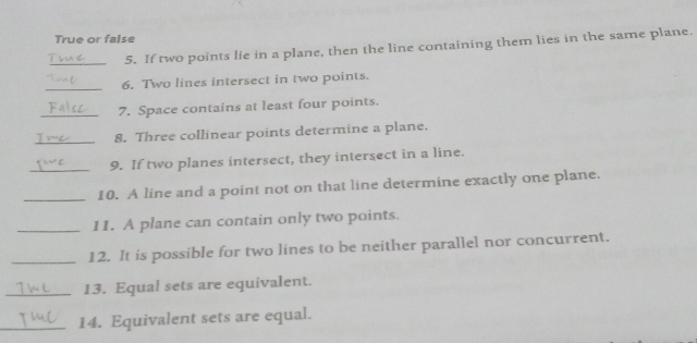 True or false 
_5. If two points lie in a plane, then the line containing them lies in the same plane. 
_6. Two lines intersect in two points. 
_7. Space contains at least four points. 
_8. Three collinear points determine a plane. 
_9. If two planes intersect, they intersect in a line. 
_10. A line and a point not on that line determine exactly one plane. 
_11. A plane can contain only two points. 
_12. It is possible for two lines to be neither parallel nor concurrent. 
_13. Equal sets are equivalent. 
_14. Equivalent sets are equal.