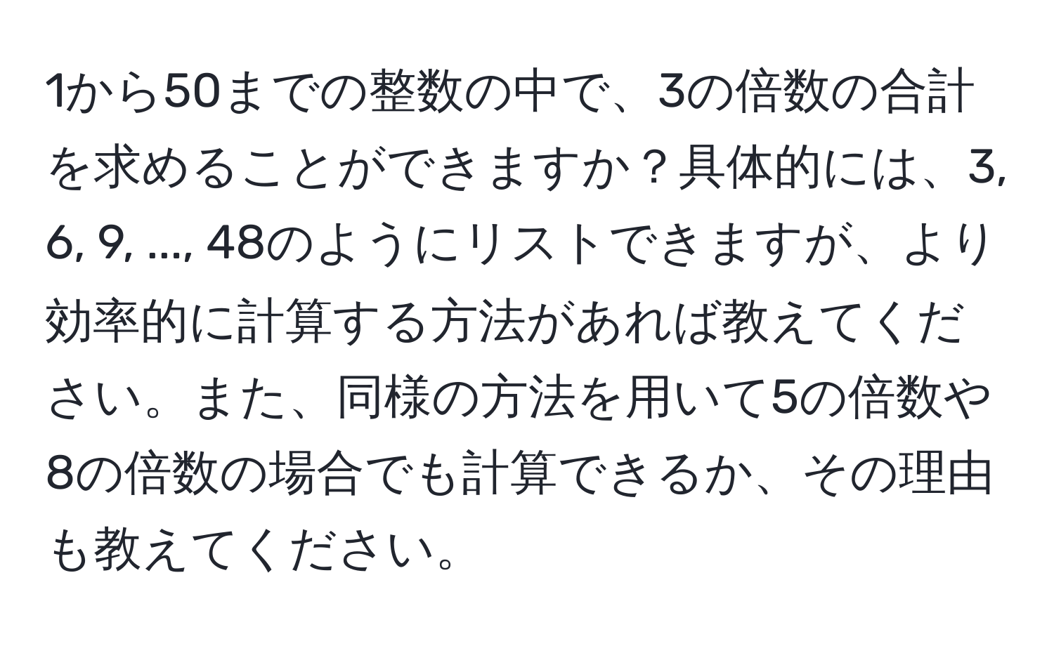 1から50までの整数の中で、3の倍数の合計を求めることができますか？具体的には、3, 6, 9, ..., 48のようにリストできますが、より効率的に計算する方法があれば教えてください。また、同様の方法を用いて5の倍数や8の倍数の場合でも計算できるか、その理由も教えてください。