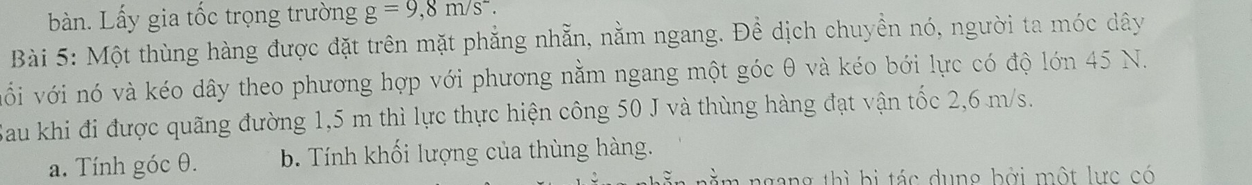 bàn. Lấy gia tốc trọng trường g=9,8m/s^2. 
Bài 5: Một thùng hàng được đặt trên mặt phẳng nhẵn, nằm ngang. Đề dịch chuyền nó, người ta móc dây
vối với nó và kéo dây theo phương hợp với phương nằm ngang một góc θ và kéo bới lực có độ lớn 45 N.
Sau khi đi được quãng đường 1,5 m thì lực thực hiện công 50 J và thùng hàng đạt vận tốc 2,6 m/s.
a. Tính góc θ. b. Tính khối lượng của thùng hàng.
m ngang thì bị tác dung bởi một lực có