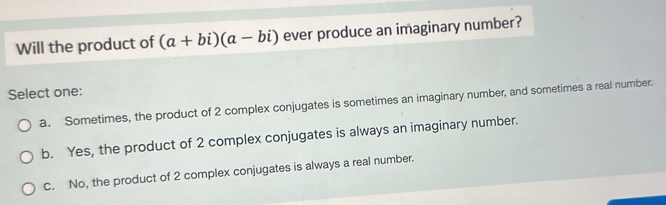 Will the product of (a+bi)(a-bi) ever produce an imaginary number?
Select one:
a. Sometimes, the product of 2 complex conjugates is sometimes an imaginary number, and sometimes a real number.
b. Yes, the product of 2 complex conjugates is always an imaginary number.
c. No, the product of 2 complex conjugates is always a real number.