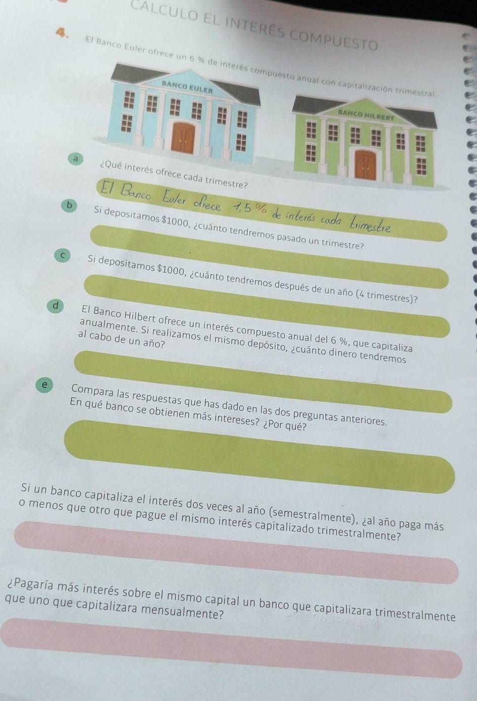 Calculo el interés compuesto 
El Banco Euler ofrece 
El Bn 
b Si depositamos $1000, ¿cuánto tendremos pasado un trimestre? 
C Si depositamos $1000, ¿cuánto tendremos después de un año (4 trimestres)? 
d El Banco Hilbert ofrece un interés compuesto anual del 6 %, que capitaliza 
al cabo de un año? 
anualmente. Si realizamos el mismo depósito, ¿cuánto dinero tendremos 
e Compara las respuestas que has dado en las dos preguntas anteriores. 
En qué banco se obtienen más intereses? ¿Por qué? 
Si un banco capitaliza el interés dos veces al año (semestralmente), ¿al año paga más 
o menos que otro que pague el mismo interés capitalizado trimestralmente? 
¿Pagaría más interés sobre el mismo capital un banco que capitalizara trimestralmente 
que uno que capitalizara mensualmente?