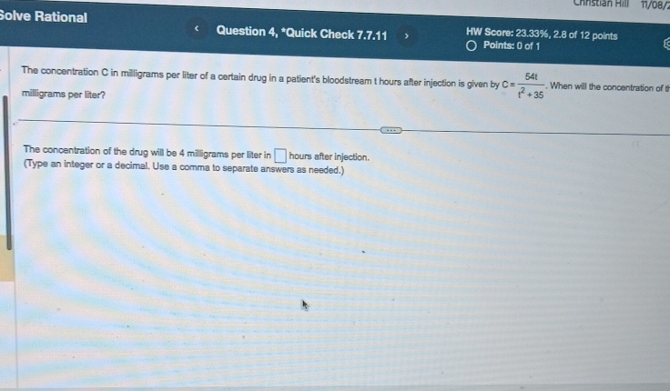 Chnstián Hill 11/08/2 
Solve Rational Question 4, *Quick Check 7.7.11 HW Score: 23.33%, 2.8 of 12 points a 
Points: 0 of 1 
The concentration C in milligrams per liter of a certain drug in a patient's bloodstream t hours after injection is given by c= 54t/t^2+35  When will the concentration of t
milligrams per liter? 
The concentration of the drug will be 4 milligrams per liter in □ hours after injection. 
(Type an integer or a decimal. Use a comma to separate answers as needed.)