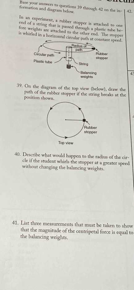 Base your answers to questions 39 through 42 on the in- 42. 
formation and diagram below. 
In an experiment, a rubber stopper is attached to one 
end of a string that is passed through a plastic tube be- 
fore weights are attached to the other end. The stopper 
is whirled in a horizontal circularpeed. 
43 
39. On the diagram of the top view (below), draw the 
path of the rubber stopper if the string breaks at the 
position shown. 
40. Describe what would happen to the radius of the cir- 
cle if the student whirls the stopper at a greater speed 
without changing the balancing weights. 
41. List three measurements that must be taken to show 
that the magnitude of the centripetal force is equal to 
the balancing weights.