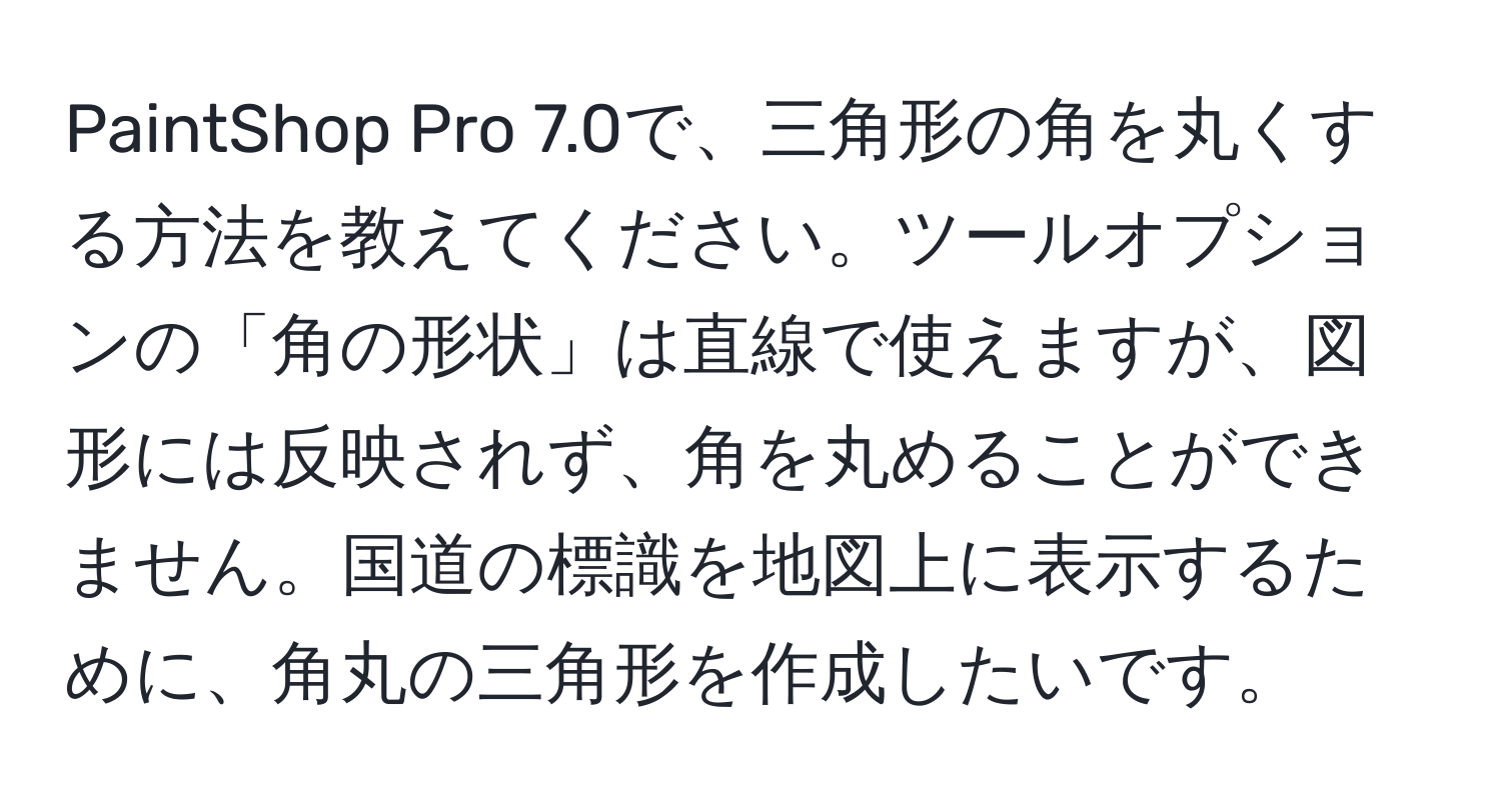 PaintShop Pro 7.0で、三角形の角を丸くする方法を教えてください。ツールオプションの「角の形状」は直線で使えますが、図形には反映されず、角を丸めることができません。国道の標識を地図上に表示するために、角丸の三角形を作成したいです。